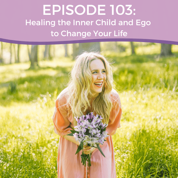 Episode 103: Healing the Inner Child and Ego to Change Your Life